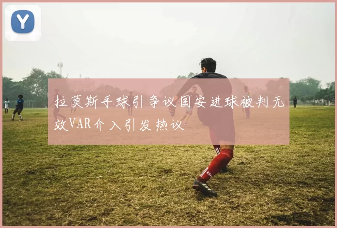 拉莫斯手球引争议国安进球被判无效VAR介入引发热议