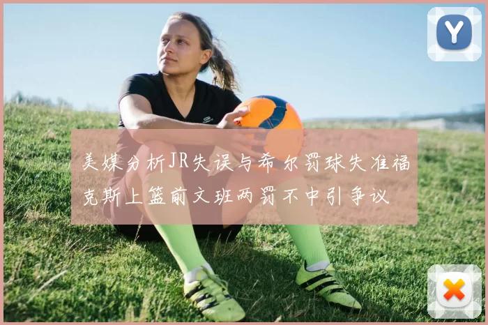 美媒分析JR失误与希尔罚球失准福克斯上篮前文班两罚不中引争议