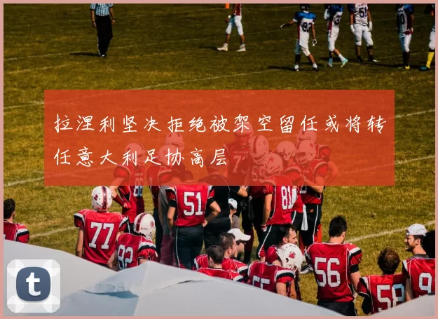 拉涅利坚决拒绝被架空留任或将转任意大利足协高层