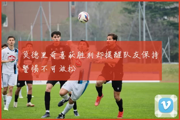 莫德里奇喜获胜利却提醒队友保持警惕不可放松
