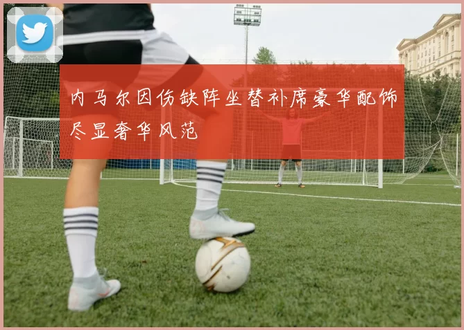 内马尔因伤缺阵坐替补席豪华配饰尽显奢华风范