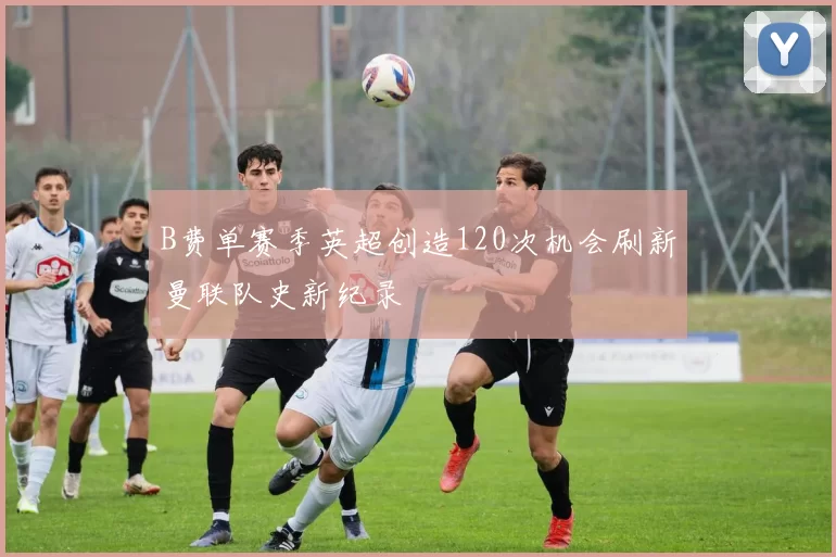 B费单赛季英超创造120次机会刷新曼联队史新纪录