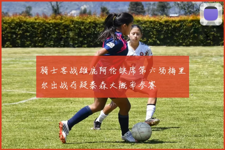 骑士客战雄鹿阿伦缺席第六场梅里尔出战存疑泰森大概率参赛