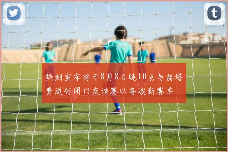 热刺宣布将于8月8日晚10点与赫塔费进行闭门友谊赛以备战新赛季