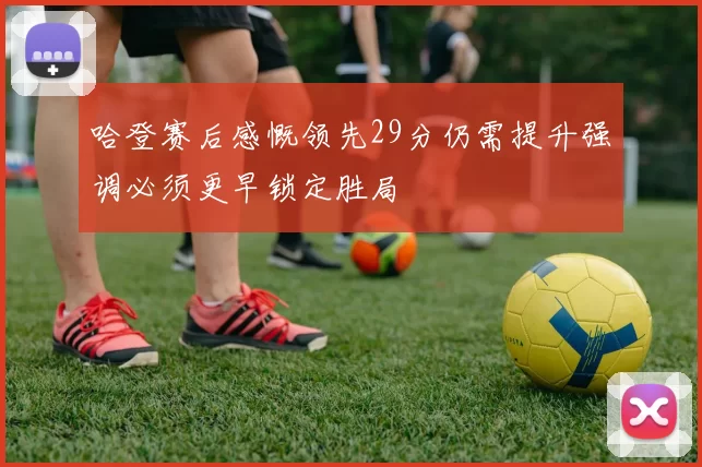 哈登赛后感慨领先29分仍需提升强调必须更早锁定胜局