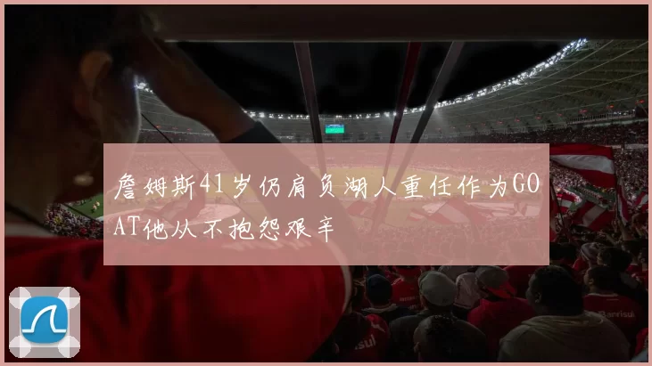 詹姆斯41岁仍肩负湖人重任作为GOAT他从不抱怨艰辛
