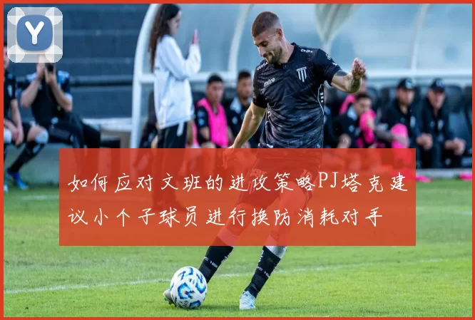 如何应对文班的进攻策略PJ塔克建议小个子球员进行换防消耗对手