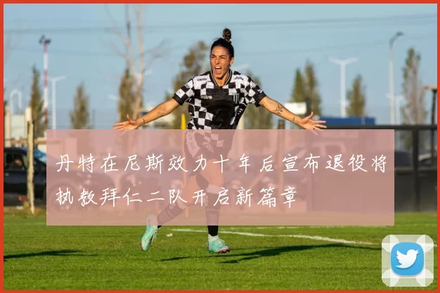 丹特在尼斯效力十年后宣布退役将执教拜仁二队开启新篇章
