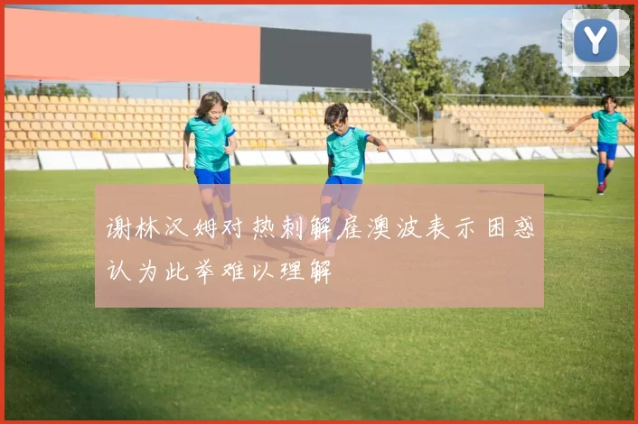 谢林汉姆对热刺解雇澳波表示困惑认为此举难以理解