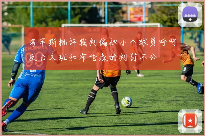 考辛斯批评裁判偏袒小个球员呼吁反击文班和布伦森的判罚不公