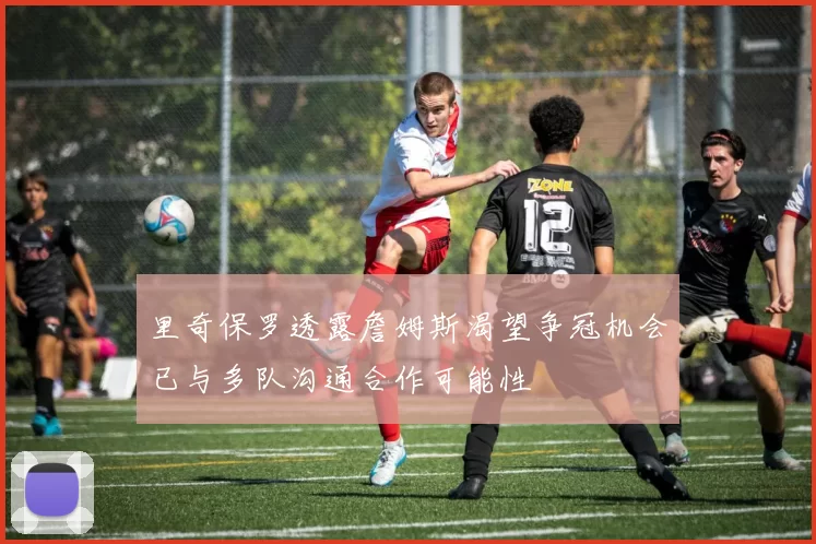 里奇保罗透露詹姆斯渴望争冠机会已与多队沟通合作可能性