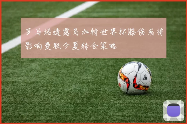 罗马诺透露乌加特世界杯膝伤或将影响曼联今夏转会策略