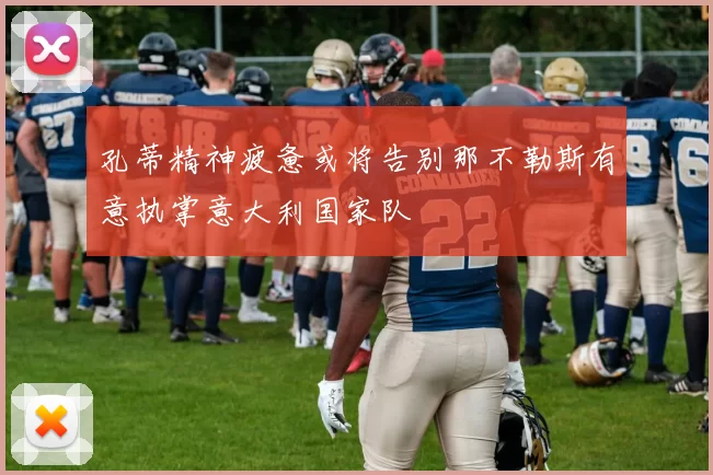 孔蒂精神疲惫或将告别那不勒斯有意执掌意大利国家队