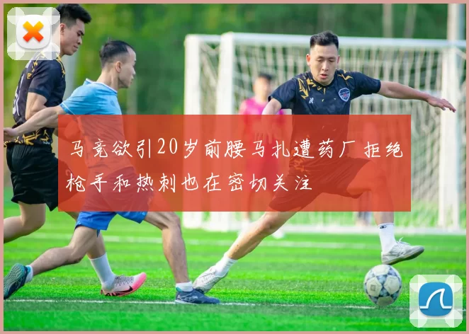 马竞欲引20岁前腰马扎遭药厂拒绝枪手和热刺也在密切关注