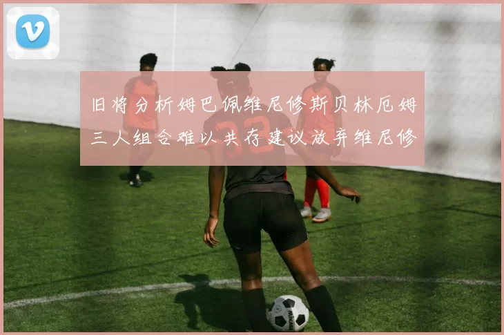 旧将分析姆巴佩维尼修斯贝林厄姆三人组合难以共存建议放弃维尼修斯