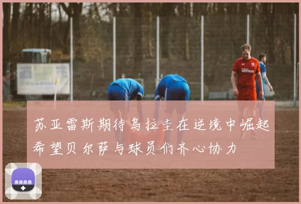 苏亚雷斯期待乌拉圭在逆境中崛起希望贝尔萨与球员们齐心协力