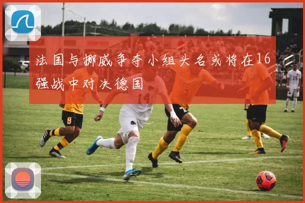 法国与挪威争夺小组头名或将在16强战中对决德国