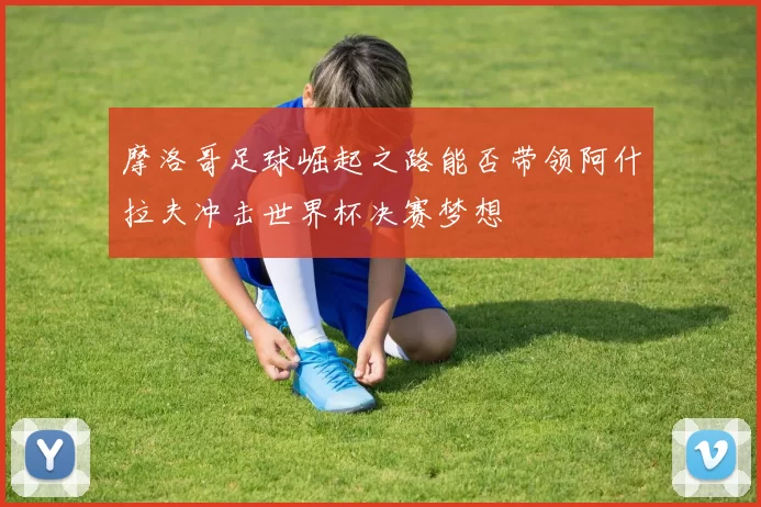 摩洛哥足球崛起之路能否带领阿什拉夫冲击世界杯决赛梦想