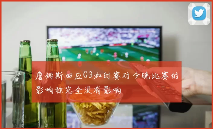 詹姆斯回应G3加时赛对今晚比赛的影响称完全没有影响