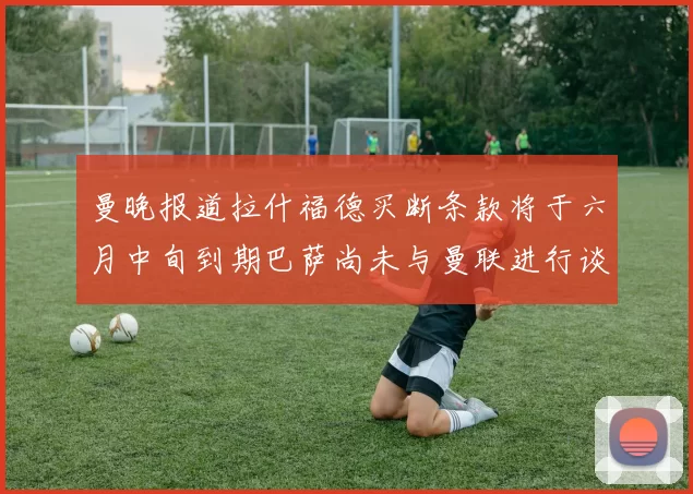 曼晚报道拉什福德买断条款将于六月中旬到期巴萨尚未与曼联进行谈判