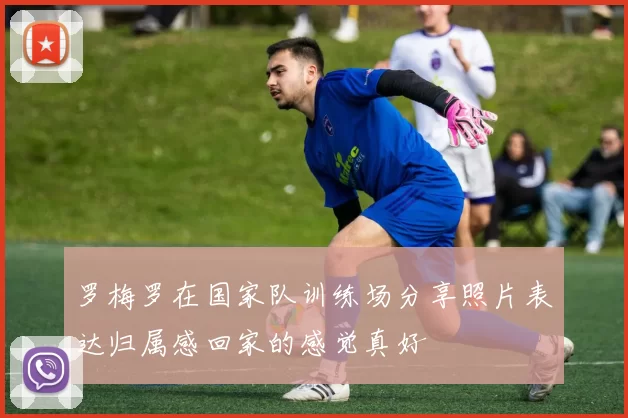 罗梅罗在国家队训练场分享照片表达归属感回家的感觉真好