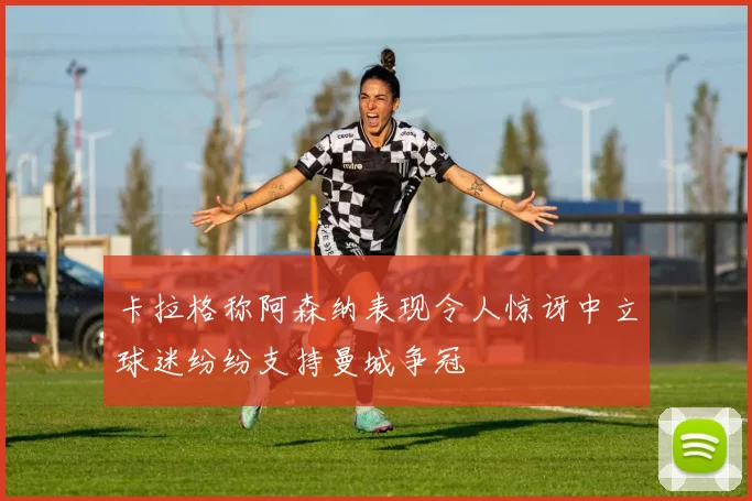 卡拉格称阿森纳表现令人惊讶中立球迷纷纷支持曼城争冠