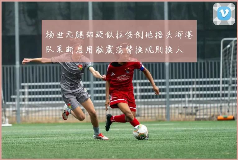 杨世元腿部疑似拉伤倒地捂头海港队果断启用脑震荡替换规则换人
