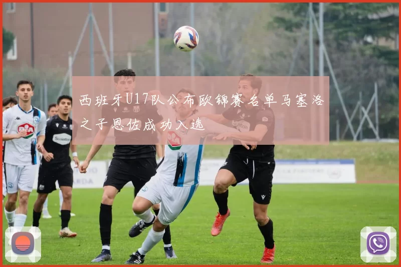 西班牙U17队公布欧锦赛名单马塞洛之子恩佐成功入选