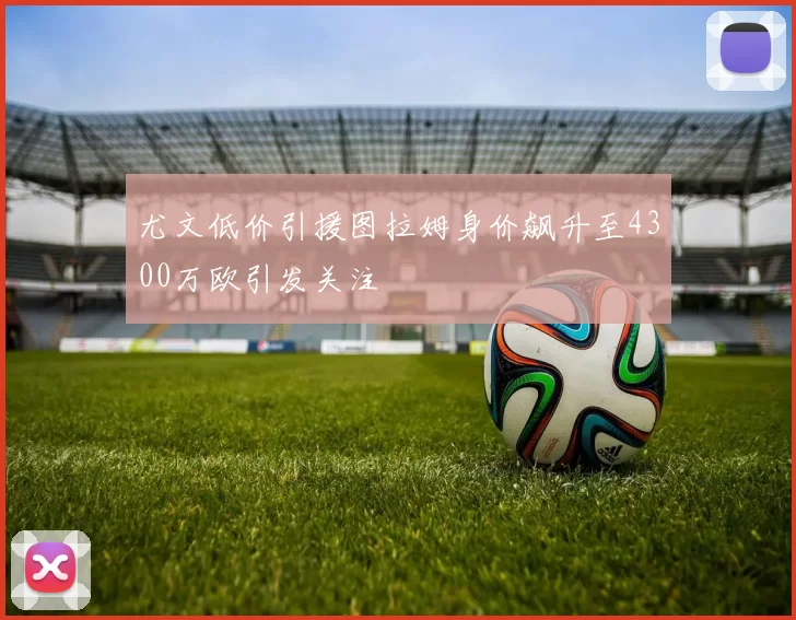 尤文低价引援图拉姆身价飙升至4300万欧引发关注